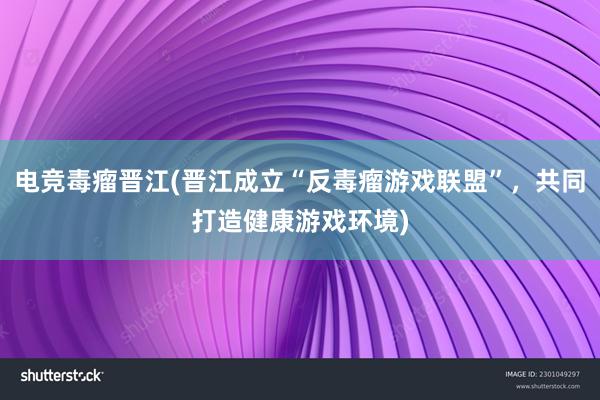 电竞毒瘤晋江(晋江成立“反毒瘤游戏联盟”，共同打造健康游戏环境)