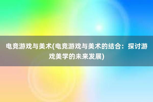 电竞游戏与美术(电竞游戏与美术的结合：探讨游戏美学的未来发展)