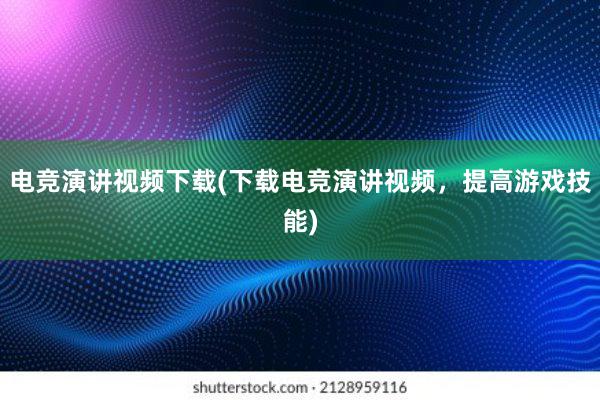 电竞演讲视频下载(下载电竞演讲视频，提高游戏技能)