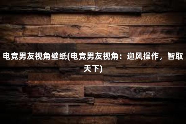 电竞男友视角壁纸(电竞男友视角：迎风操作，智取天下)