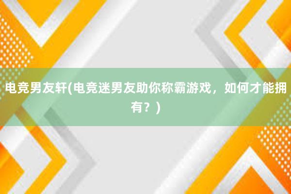 电竞男友轩(电竞迷男友助你称霸游戏，如何才能拥有？)