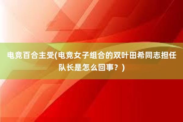 电竞百合主受(电竞女子组合的双叶田希同志担任队长是怎么回事？)