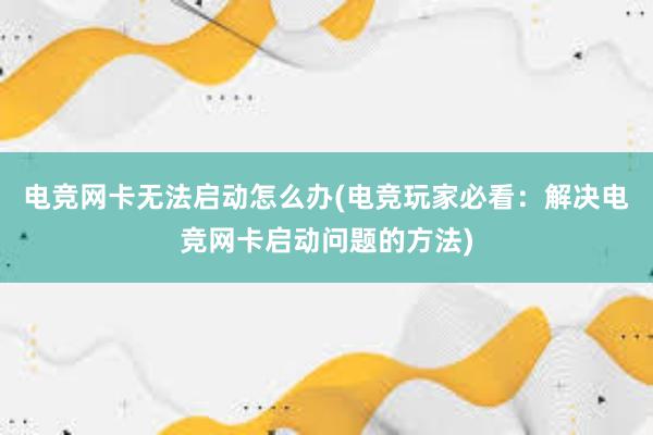 电竞网卡无法启动怎么办(电竞玩家必看：解决电竞网卡启动问题的方法)