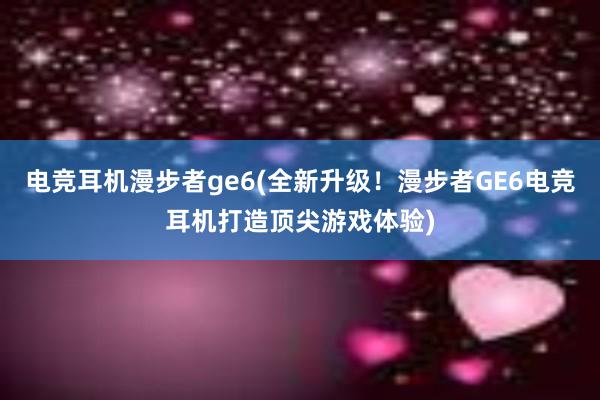 电竞耳机漫步者ge6(全新升级！漫步者GE6电竞耳机打造顶尖游戏体验)