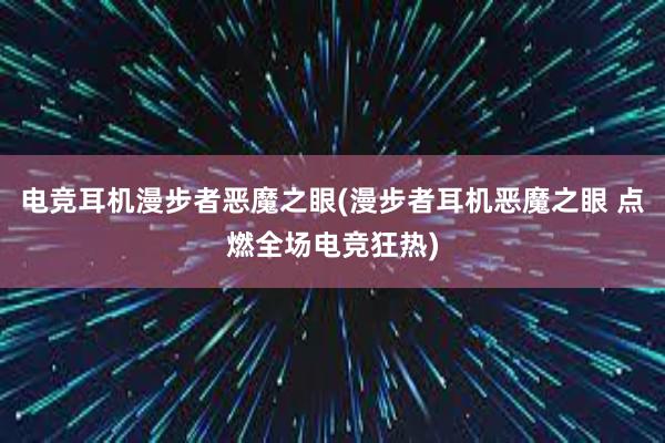 电竞耳机漫步者恶魔之眼(漫步者耳机恶魔之眼 点燃全场电竞狂热)