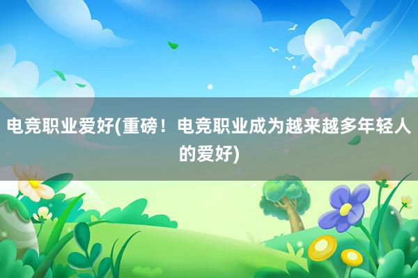 电竞职业爱好(重磅！电竞职业成为越来越多年轻人的爱好)