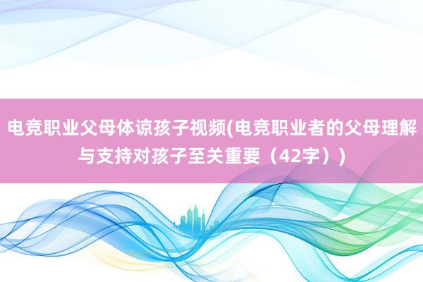 电竞职业父母体谅孩子视频(电竞职业者的父母理解与支持对孩子至关重要（42字）)