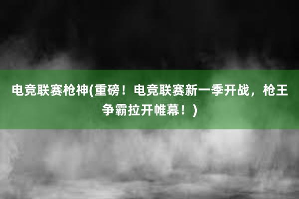 电竞联赛枪神(重磅！电竞联赛新一季开战，枪王争霸拉开帷幕！)