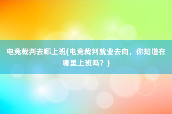 电竞裁判去哪上班(电竞裁判就业去向，你知道在哪里上班吗？)