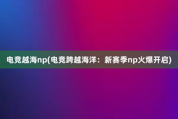 电竞越海np(电竞跨越海洋：新赛季np火爆开启)