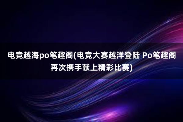 电竞越海po笔趣阁(电竞大赛越洋登陆 Po笔趣阁再次携手献上精彩比赛)