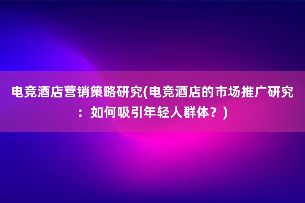 电竞酒店营销策略研究(电竞酒店的市场推广研究：如何吸引年轻人群体？)