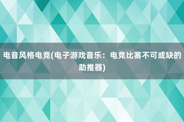 电音风格电竞(电子游戏音乐：电竞比赛不可或缺的助推器)