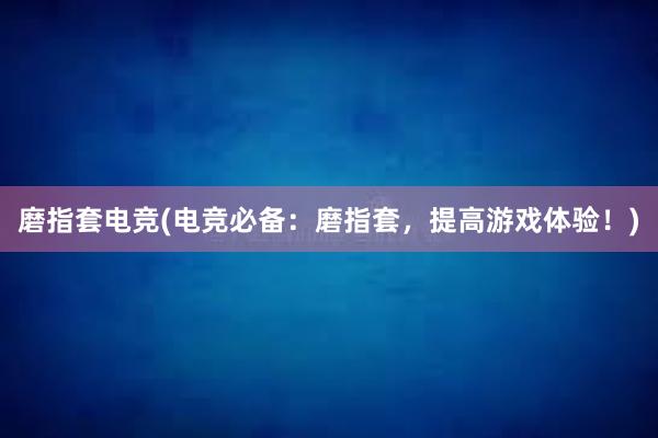 磨指套电竞(电竞必备：磨指套，提高游戏体验！)