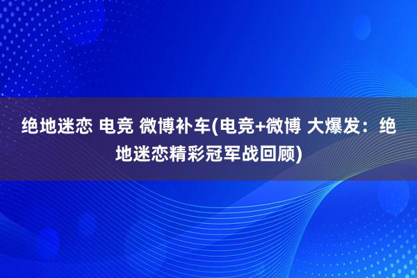 绝地迷恋 电竞 微博补车(电竞+微博 大爆发：绝地迷恋精彩冠军战回顾)