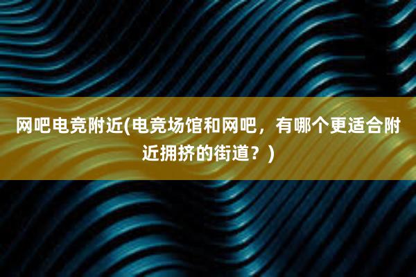 网吧电竞附近(电竞场馆和网吧，有哪个更适合附近拥挤的街道？)