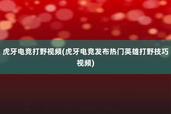 虎牙电竞打野视频(虎牙电竞发布热门英雄打野技巧视频)