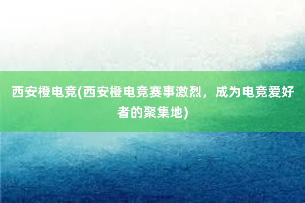 西安橙电竞(西安橙电竞赛事激烈，成为电竞爱好者的聚集地)