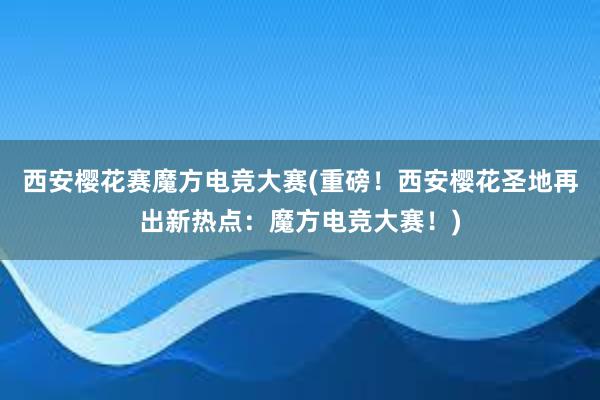 西安樱花赛魔方电竞大赛(重磅！西安樱花圣地再出新热点：魔方电竞大赛！)