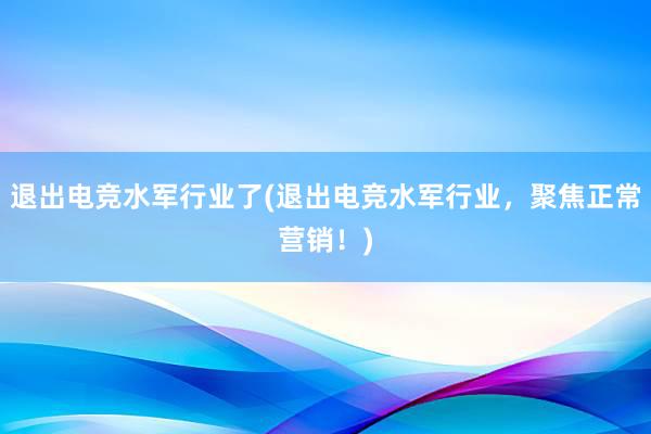 退出电竞水军行业了(退出电竞水军行业，聚焦正常营销！)