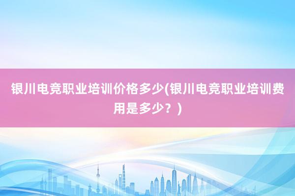 银川电竞职业培训价格多少(银川电竞职业培训费用是多少？)