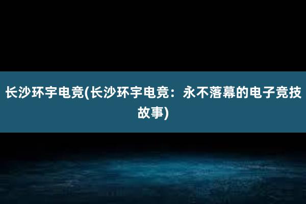 长沙环宇电竞(长沙环宇电竞：永不落幕的电子竞技故事)