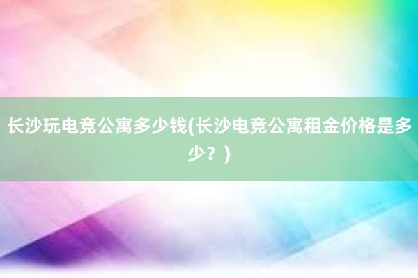 长沙玩电竞公寓多少钱(长沙电竞公寓租金价格是多少？)