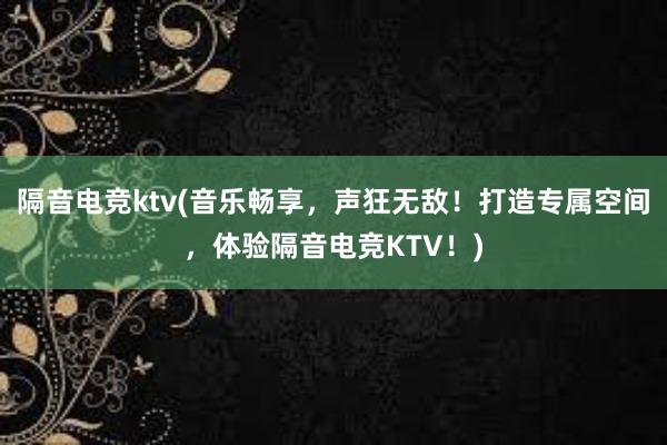 隔音电竞ktv(音乐畅享，声狂无敌！打造专属空间，体验隔音电竞KTV！)