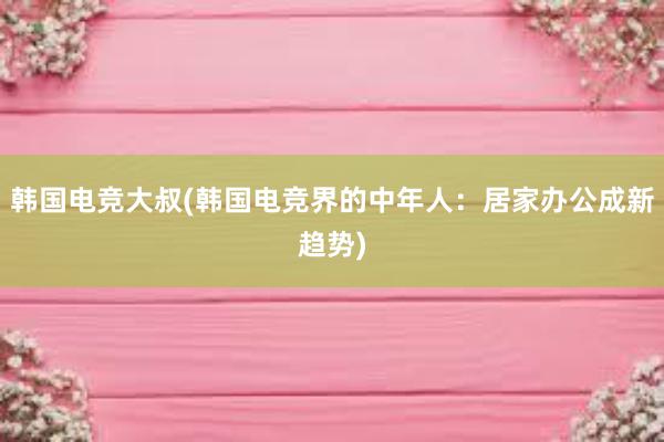 韩国电竞大叔(韩国电竞界的中年人：居家办公成新趋势)