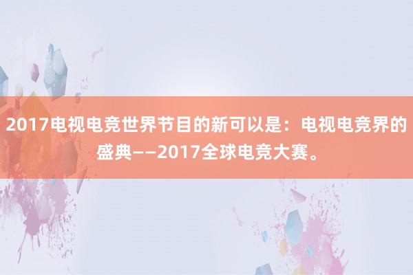 2017电视电竞世界节目的新可以是：电视电竞界的盛典——2017全球电竞大赛。