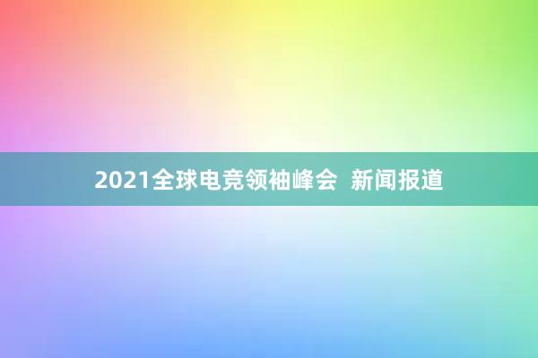 2021全球电竞领袖峰会  新闻报道