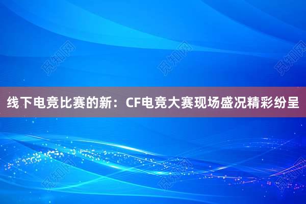 线下电竞比赛的新：CF电竞大赛现场盛况精彩纷呈