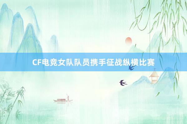 CF电竞女队队员携手征战纵横比赛