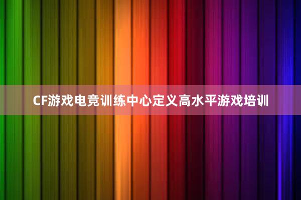 CF游戏电竞训练中心定义高水平游戏培训