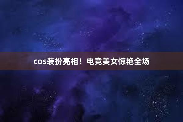 cos装扮亮相！电竞美女惊艳全场