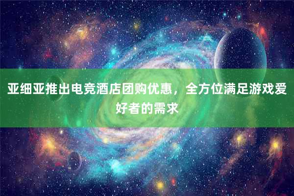 亚细亚推出电竞酒店团购优惠，全方位满足游戏爱好者的需求