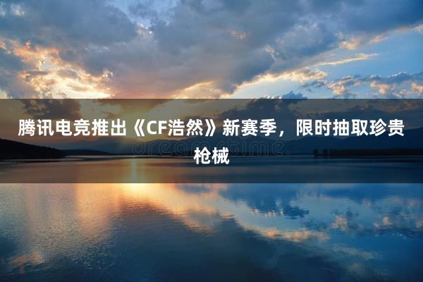 腾讯电竞推出《CF浩然》新赛季，限时抽取珍贵枪械