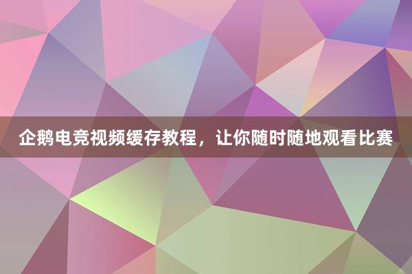 企鹅电竞视频缓存教程，让你随时随地观看比赛