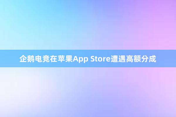 企鹅电竞在苹果App Store遭遇高额分成