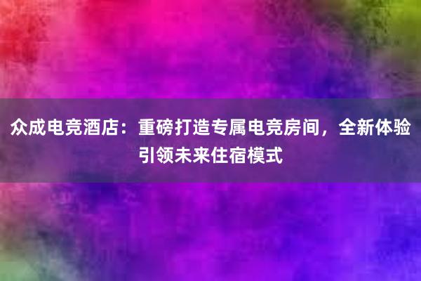 众成电竞酒店：重磅打造专属电竞房间，全新体验引领未来住宿模式