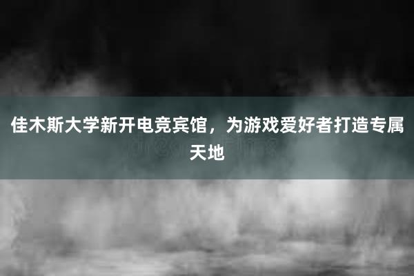 佳木斯大学新开电竞宾馆，为游戏爱好者打造专属天地