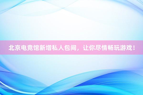 北京电竞馆新增私人包间，让你尽情畅玩游戏！