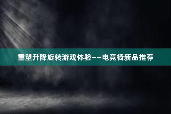 重塑升降旋转游戏体验——电竞椅新品推荐