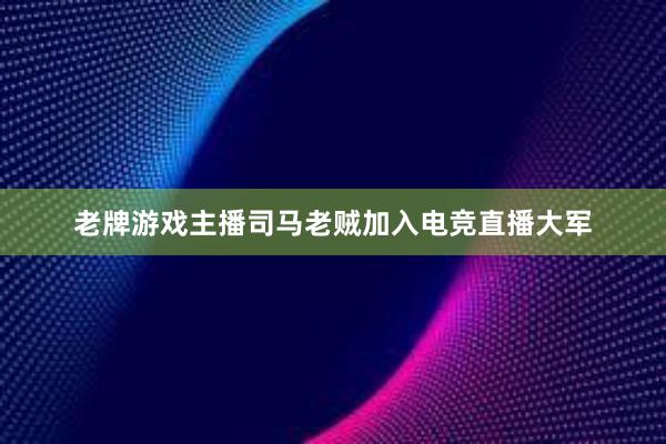 老牌游戏主播司马老贼加入电竞直播大军