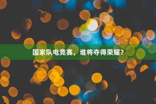 国家队电竞赛，谁将夺得荣耀？