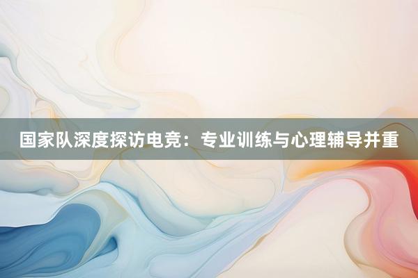 国家队深度探访电竞：专业训练与心理辅导并重