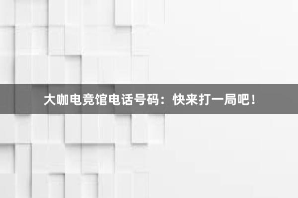 大咖电竞馆电话号码：快来打一局吧！