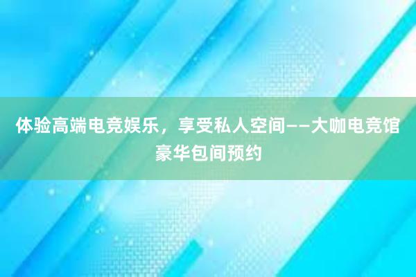 体验高端电竞娱乐，享受私人空间——大咖电竞馆豪华包间预约