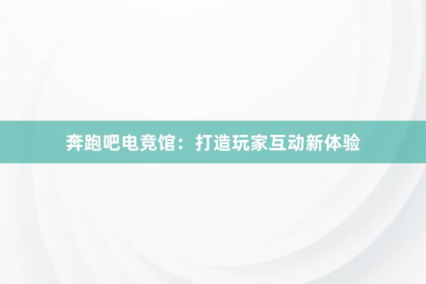 奔跑吧电竞馆：打造玩家互动新体验