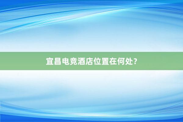 宜昌电竞酒店位置在何处？